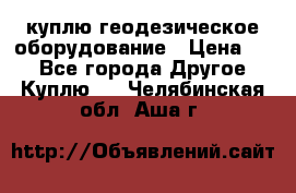 куплю геодезическое оборудование › Цена ­ - - Все города Другое » Куплю   . Челябинская обл.,Аша г.